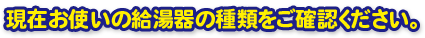 現在お使いの給湯器のタイプをご確認下さい。