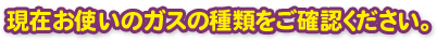 現在のお使いのガスの種類をご確認下さい。