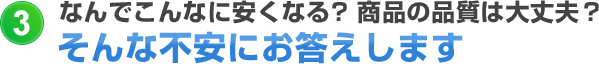 なんでこんなに安くなる?商品の品質は大丈夫?そんな不安にお答えします